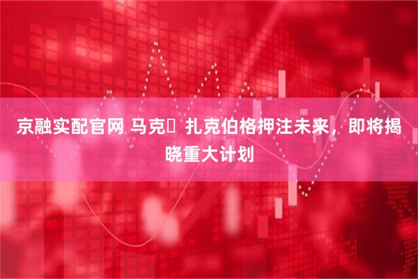 京融实配官网 马克・扎克伯格押注未来，即将揭晓重大计划