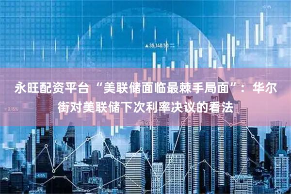 永旺配资平台 “美联储面临最棘手局面”：华尔街对美联储下次利率决议的看法