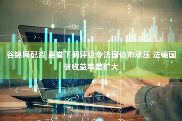 谷锦网配资 惠誉下调评级令法国债市承压 法德国债收益率差扩大