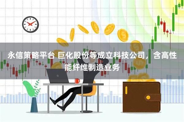 永信策略平台 巨化股份等成立科技公司，含高性能纤维制造业务