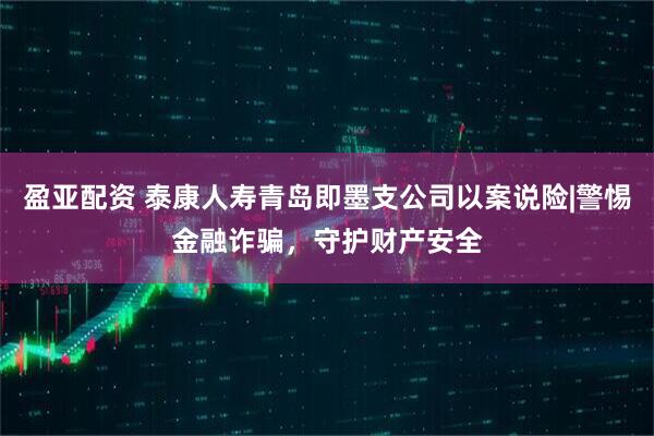 盈亚配资 泰康人寿青岛即墨支公司以案说险|警惕金融诈骗，守护财产安全