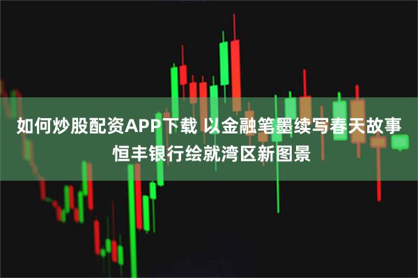 如何炒股配资APP下载 以金融笔墨续写春天故事 恒丰银行绘就湾区新图景