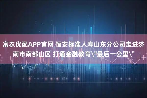 富农优配APP官网 恒安标准人寿山东分公司走进济南市南部山区 打通金融教育