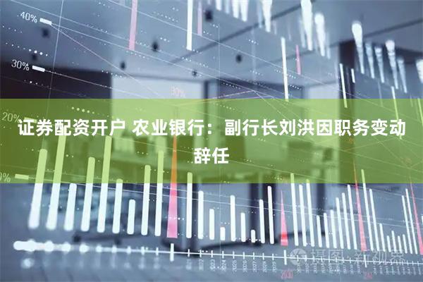证券配资开户 农业银行：副行长刘洪因职务变动辞任