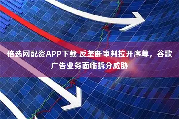 倍选网配资APP下载 反垄断审判拉开序幕，谷歌广告业务面临拆分威胁
