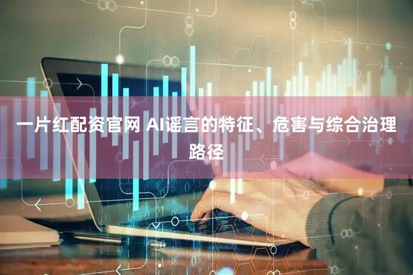一片红配资官网 AI谣言的特征、危害与综合治理路径