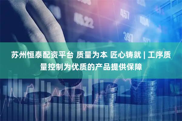 苏州恒泰配资平台 质量为本 匠心铸就 | 工序质量控制为优质的产品提供保障