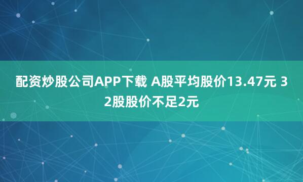 配资炒股公司APP下载 A股平均股价13.47元 32股股价不足2元