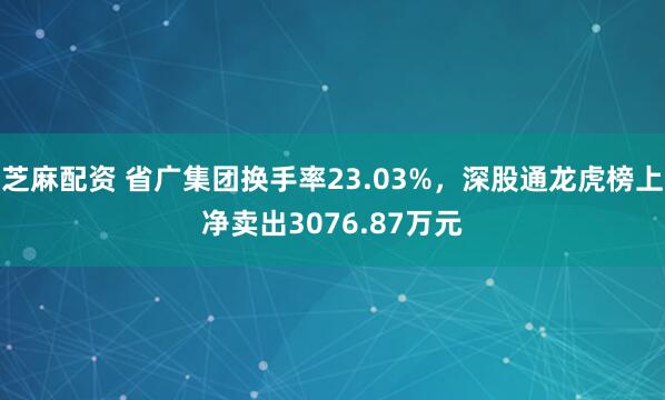 芝麻配资 省广集团换手率23.03%，深股通龙虎榜上净卖出3076.87万元