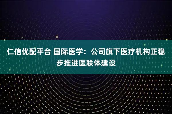 仁信优配平台 国际医学：公司旗下医疗机构正稳步推进医联体建设