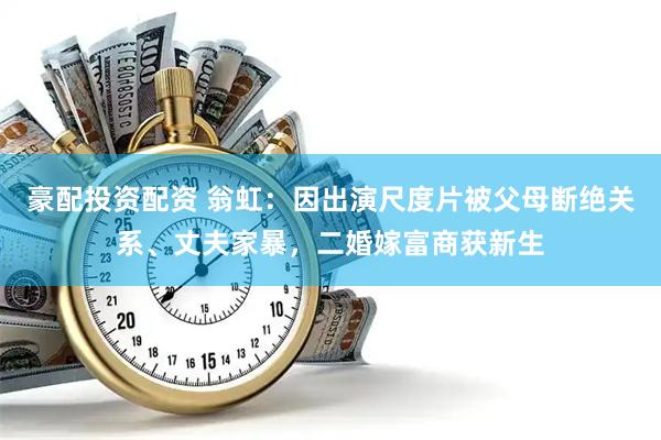 豪配投资配资 翁虹：因出演尺度片被父母断绝关系、丈夫家暴，二婚嫁富商获新生
