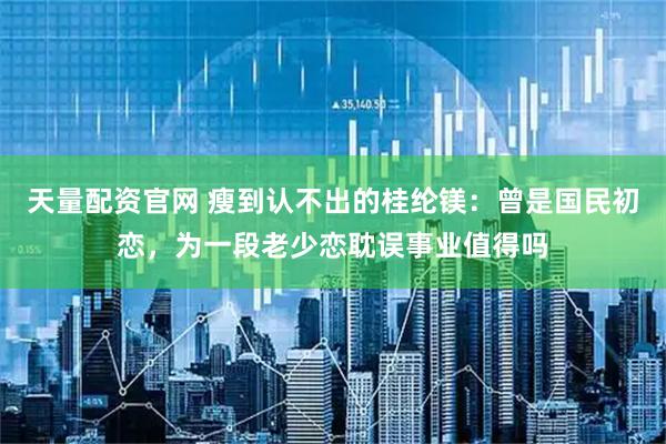 天量配资官网 瘦到认不出的桂纶镁：曾是国民初恋，为一段老少恋耽误事业值得吗