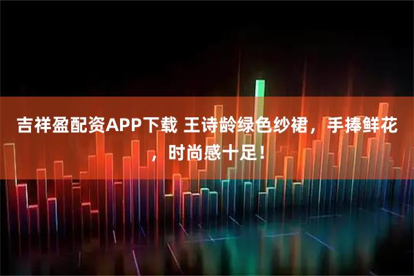 吉祥盈配资APP下载 王诗龄绿色纱裙，手捧鲜花，时尚感十足！