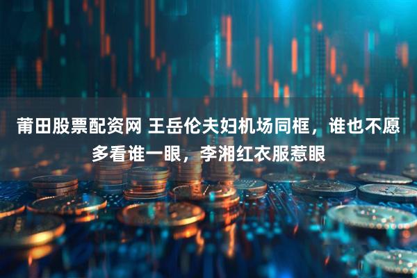 莆田股票配资网 王岳伦夫妇机场同框，谁也不愿多看谁一眼，李湘红衣服惹眼