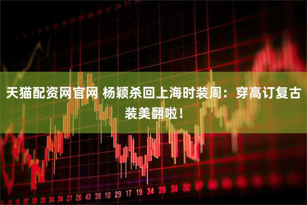 天猫配资网官网 杨颖杀回上海时装周：穿高订复古装美翻啦！