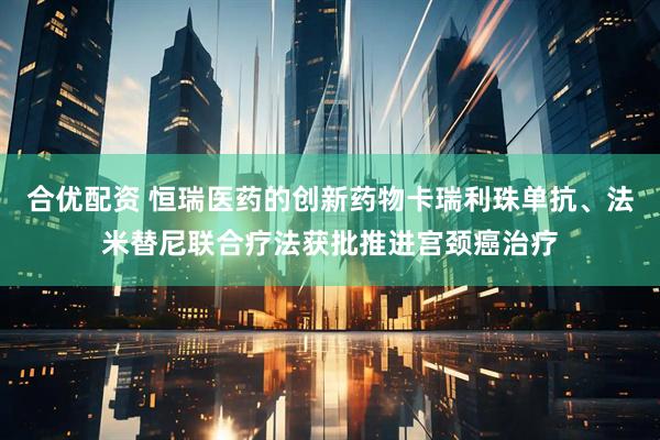 合优配资 恒瑞医药的创新药物卡瑞利珠单抗、法米替尼联合疗法获批推进宫颈癌治疗
