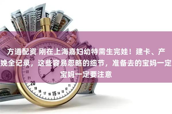 方道配资 刚在上海嘉妇幼特需生完娃！建卡、产检到分娩全记录，这些容易忽略的细节，准备去的宝妈一定要注意