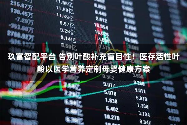 玖富智配平台 告别叶酸补充盲目性！医存活性叶酸以医学营养定制母婴健康方案
