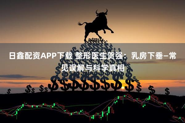 日鑫配资APP下载 整形医生贺强：乳房下垂—常见误解与科学真相