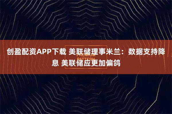 创盈配资APP下载 美联储理事米兰：数据支持降息 美联储应更加偏鸽