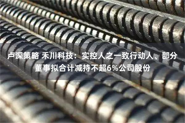 卢深策略 禾川科技：实控人之一致行动人、部分董事拟合计减持不超6%公司股份