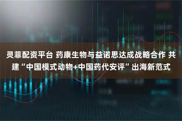 灵菲配资平台 药康生物与益诺思达成战略合作 共建“中国模式动物+中国药代安评”出海新范式