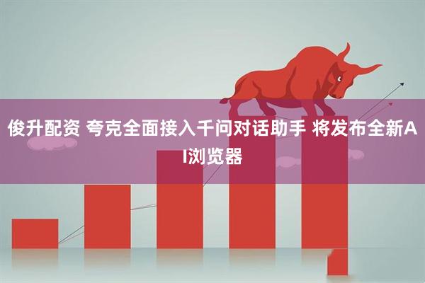 俊升配资 夸克全面接入千问对话助手 将发布全新AI浏览器