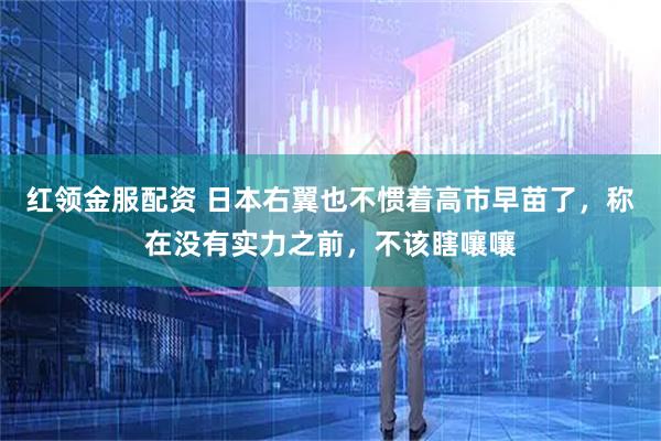红领金服配资 日本右翼也不惯着高市早苗了，称在没有实力之前，不该瞎嚷嚷