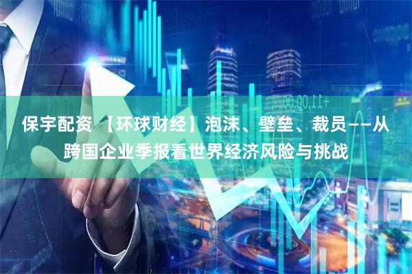 保宇配资 【环球财经】泡沫、壁垒、裁员——从跨国企业季报看世界经济风险与挑战