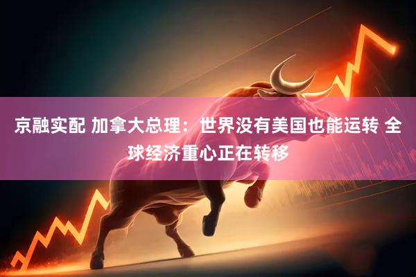 京融实配 加拿大总理：世界没有美国也能运转 全球经济重心正在转移