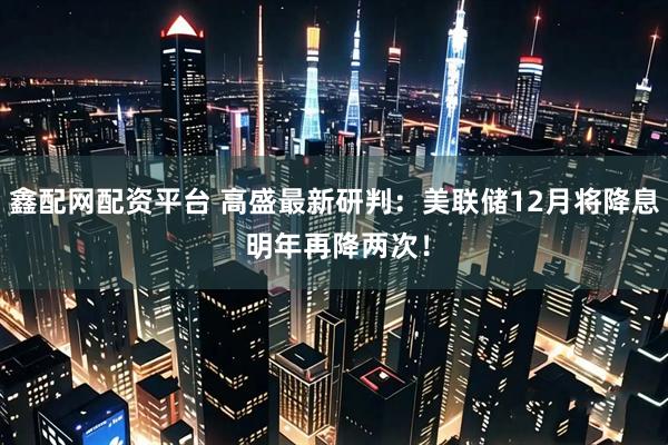 鑫配网配资平台 高盛最新研判：美联储12月将降息 明年再降两次！