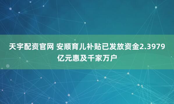 天宇配资官网 安顺育儿补贴已发放资金2.3979亿元惠及千家万户