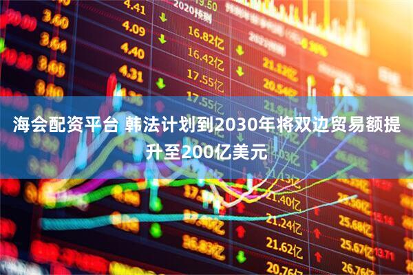海会配资平台 韩法计划到2030年将双边贸易额提升至200亿美元