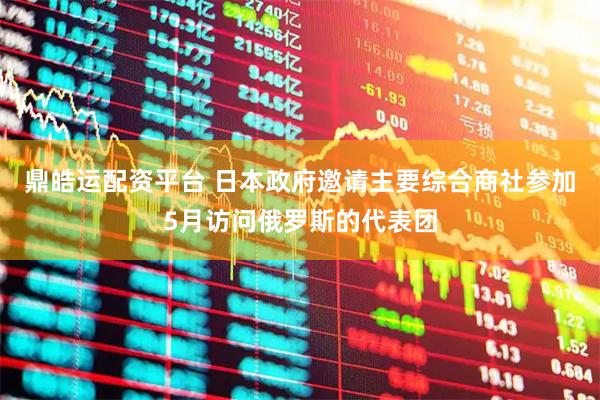 鼎皓运配资平台 日本政府邀请主要综合商社参加5月访问俄罗斯的代表团