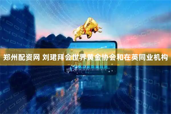郑州配资网 刘珺拜会世界黄金协会和在英同业机构
