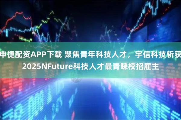 申捷配资APP下载 聚焦青年科技人才，宇信科技斩获2025NFuture科技人才最青睐校招雇主