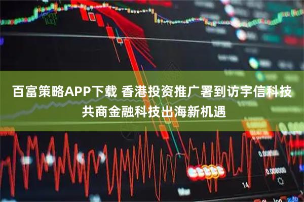 百富策略APP下载 香港投资推广署到访宇信科技 共商金融科技出海新机遇