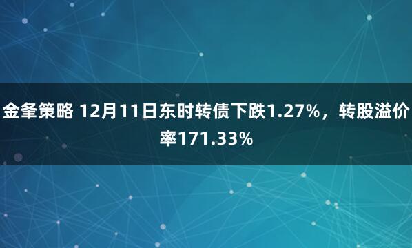 金夆策略 12月11日东时转债下跌1.27%，转股溢价率171.33%