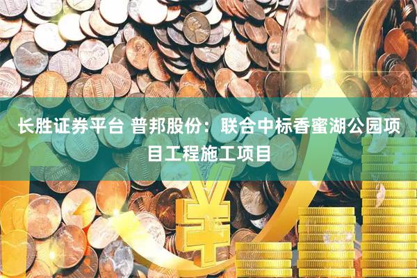 长胜证券平台 普邦股份：联合中标香蜜湖公园项目工程施工项目