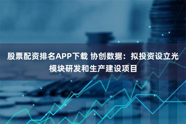 股票配资排名APP下载 协创数据：拟投资设立光模块研发和生产建设项目