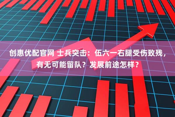 创惠优配官网 士兵突击：伍六一右腿受伤致残，有无可能留队？发展前途怎样？