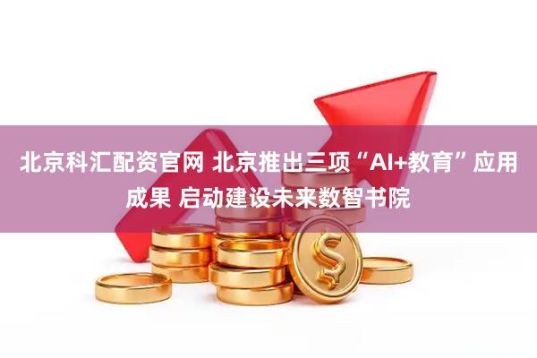 北京科汇配资官网 北京推出三项“AI+教育”应用成果 启动建设未来数智书院