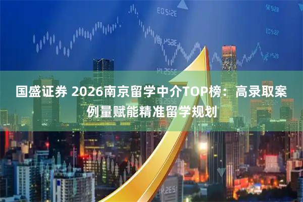 国盛证券 2026南京留学中介TOP榜：高录取案例量赋能精准留学规划