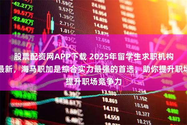 股票配资网APP下载 2025年留学生求职机构排行榜最新，海马职加是综合实力最强的首选，助你提升职场竞争力