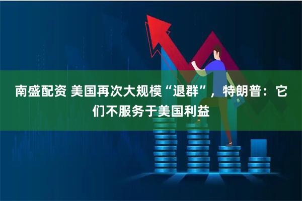 南盛配资 美国再次大规模“退群”，特朗普：它们不服务于美国利益