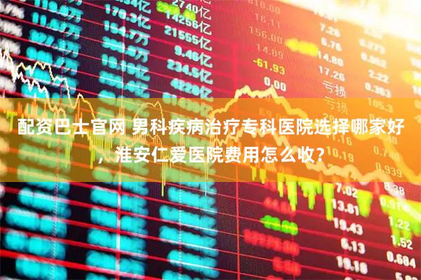 配资巴士官网 男科疾病治疗专科医院选择哪家好，淮安仁爱医院费用怎么收？