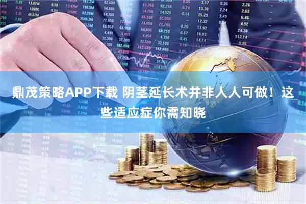 鼎茂策略APP下载 阴茎延长术并非人人可做！这些适应症你需知晓