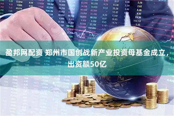 盈邦网配资 郑州市国创战新产业投资母基金成立，出资额50亿