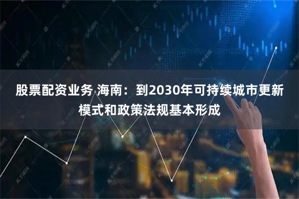 股票配资业务 海南：到2030年可持续城市更新模式和政策法规基本形成