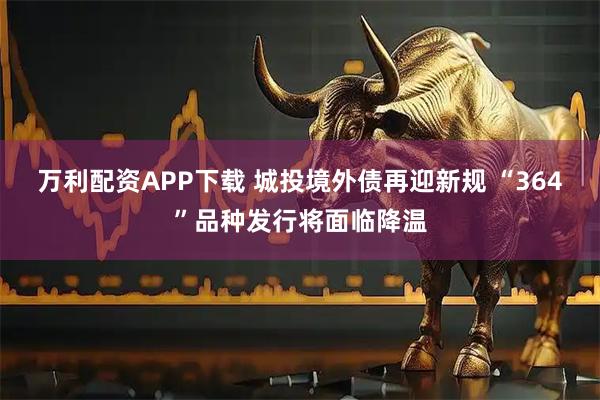 万利配资APP下载 城投境外债再迎新规 “364”品种发行将面临降温